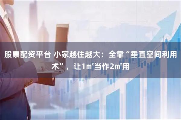 股票配资平台 小家越住越大：全靠“垂直空间利用术”，让1㎡当作2㎡用