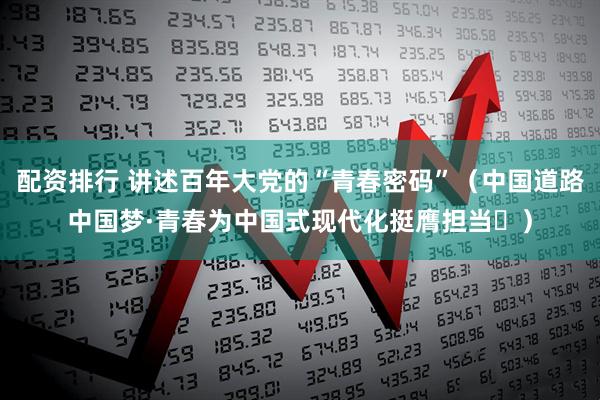 配资排行 讲述百年大党的“青春密码”（中国道路中国梦·青春为中国式现代化挺膺担当㉓）