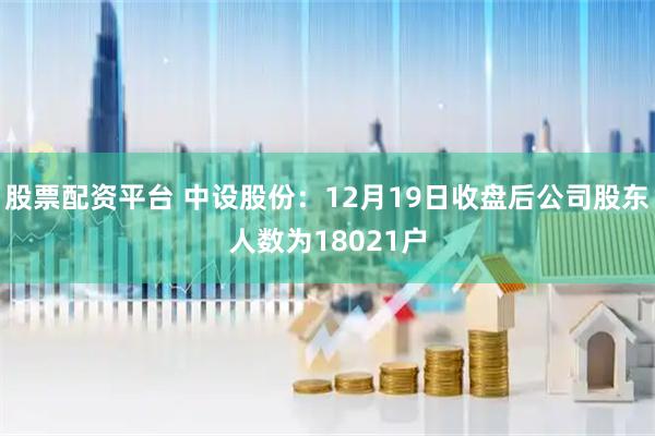 股票配资平台 中设股份：12月19日收盘后公司股东人数为18021户