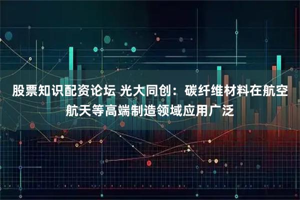 股票知识配资论坛 光大同创：碳纤维材料在航空航天等高端制造领域应用广泛