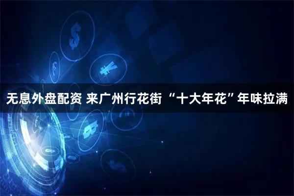 无息外盘配资 来广州行花街 “十大年花”年味拉满