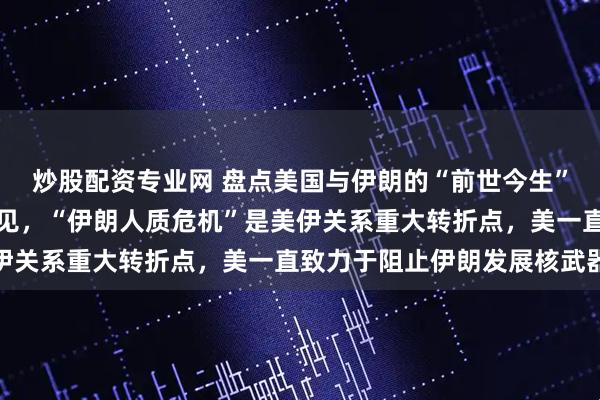 炒股配资专业网 盘点美国与伊朗的“前世今生”，从战略盟友到兵戎相见，“伊朗人质危机”是美伊关系重大转折点，美一直致力于阻止伊朗发展核武器
