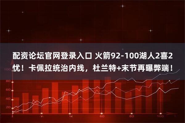 配资论坛官网登录入口 火箭92-100湖人2喜2忧！卡佩拉统治内线，杜兰特+末节再曝弊端！