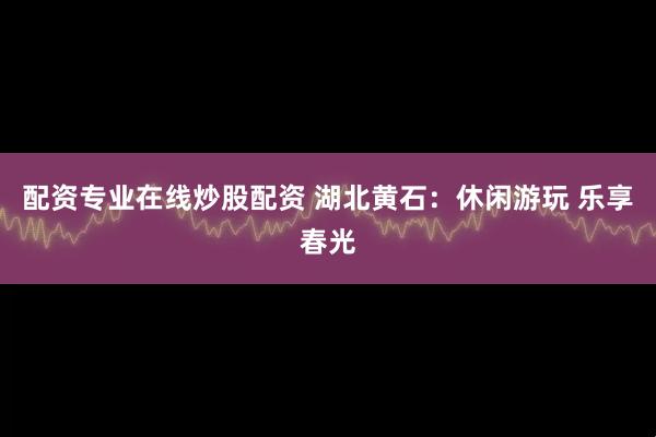 配资专业在线炒股配资 湖北黄石：休闲游玩 乐享春光