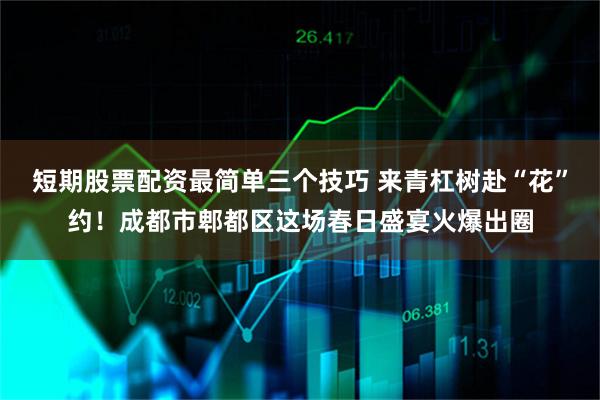短期股票配资最简单三个技巧 来青杠树赴“花”约！成都市郫都区这场春日盛宴火爆出圈