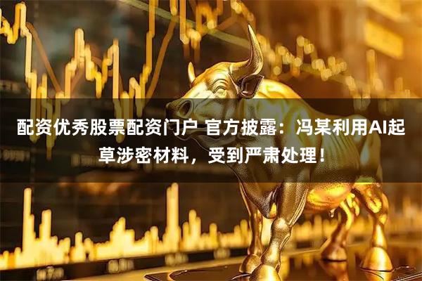 配资优秀股票配资门户 官方披露：冯某利用AI起草涉密材料，受到严肃处理！
