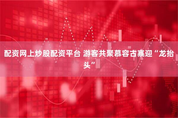 配资网上炒股配资平台 游客共聚慕容古寨迎“龙抬头”